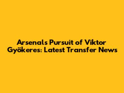 Arsenal's Pursuit of Viktor Gyökeres: Latest Transfer News