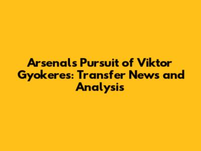 Arsenal's Pursuit of Viktor Gyokeres: Transfer News and Analysis
