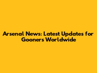Arsenal News: Latest Updates for Gooners Worldwide