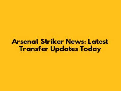 Arsenal Striker News: Latest Transfer Updates Today