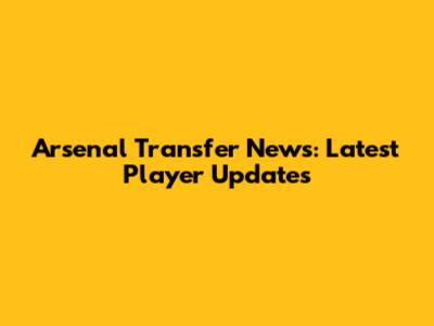 Arsenal Transfer News: Latest Player Updates