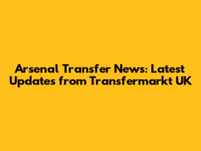 Arsenal Transfer News: Latest Updates from Transfermarkt UK