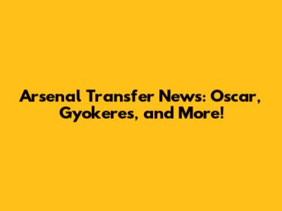 Arsenal Transfer News: Oscar, Gyokeres, and More!