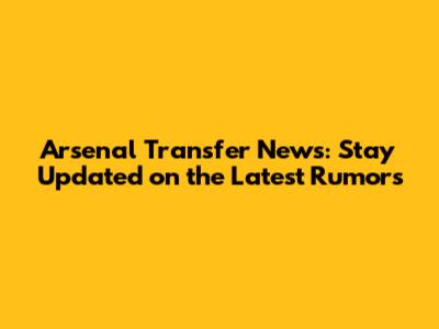 Arsenal Transfer News: Stay Updated on the Latest Rumors