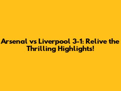 Arsenal vs Liverpool 3-1: Relive the Thrilling Highlights!