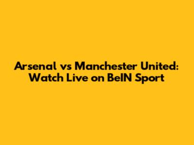 Arsenal vs Manchester United: Watch Live on BeIN Sport