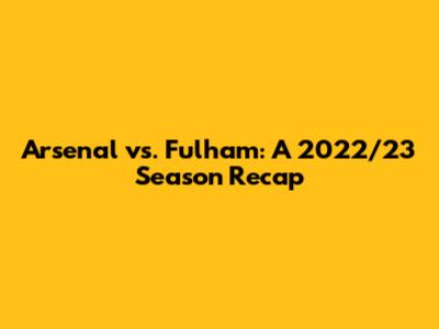 Arsenal vs. Fulham: A 2022/23 Season Recap
