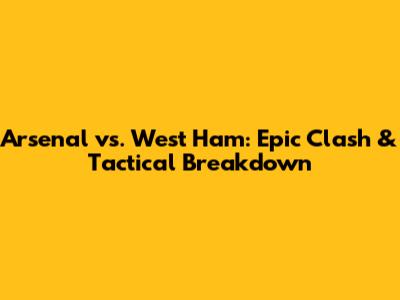 Arsenal vs. West Ham: Epic Clash & Tactical Breakdown