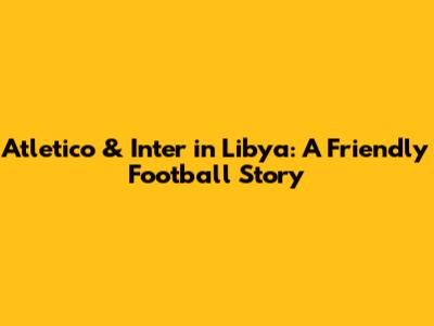 Atletico & Inter in Libya: A Friendly Football Story