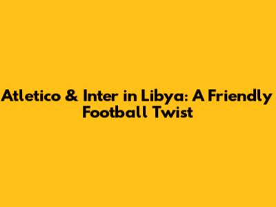 Atletico & Inter in Libya: A Friendly Football Twist