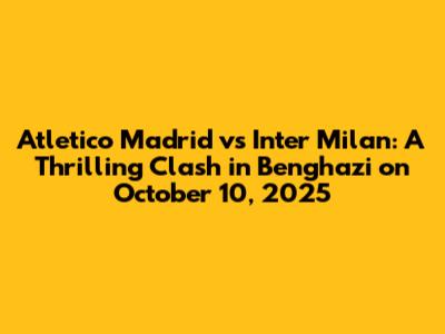 Atletico Madrid vs Inter Milan: A Thrilling Clash in Benghazi on October 10, 2025