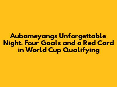 Aubameyang's Unforgettable Night: Four Goals and a Red Card in World Cup Qualifying