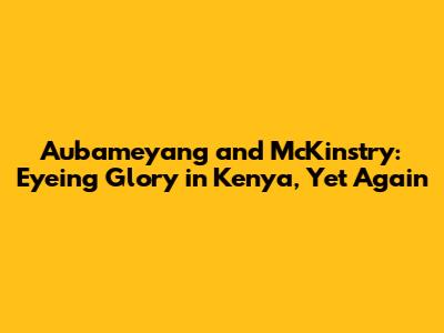 Aubameyang and McKinstry: Eyeing Glory in Kenya, Yet Again