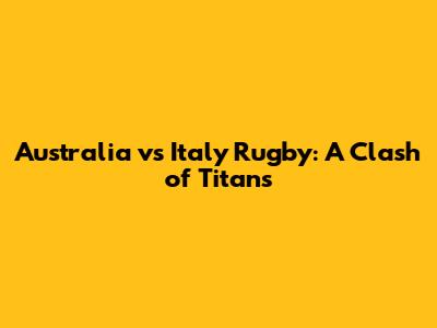 Australia vs Italy Rugby: A Clash of Titans