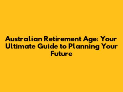 Australian Retirement Age: Your Ultimate Guide to Planning Your Future