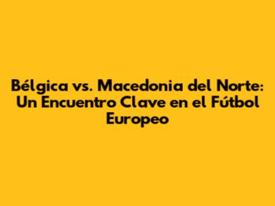 Bélgica vs. Macedonia del Norte: Un Encuentro Clave en el Fútbol Europeo