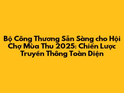 Bộ Công Thương Sẵn Sàng cho Hội Chợ Mùa Thu 2025: Chiến Lược Truyền Thông Toàn Diện