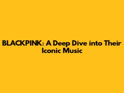 BLACKPINK: A Deep Dive into Their Iconic Music