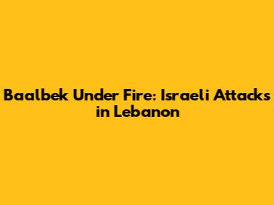 Baalbek Under Fire: Israeli Attacks in Lebanon