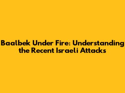 Baalbek Under Fire: Understanding the Recent Israeli Attacks