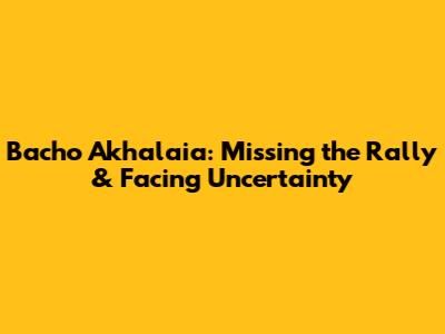 Bacho Akhalaia: Missing the Rally & Facing Uncertainty