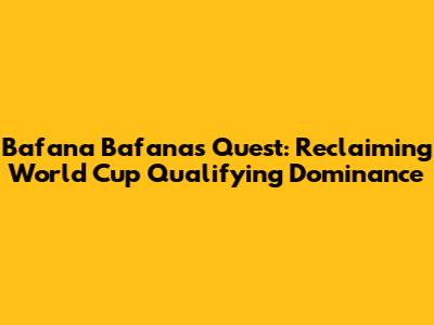 Bafana Bafana's Quest: Reclaiming World Cup Qualifying Dominance