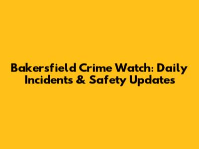 Bakersfield Crime Watch: Daily Incidents & Safety Updates