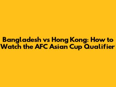 Bangladesh vs Hong Kong: How to Watch the AFC Asian Cup Qualifier