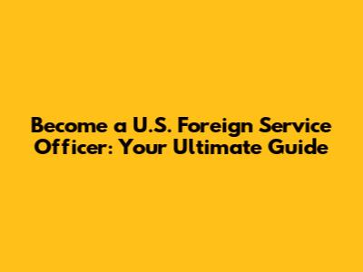 Become a U.S. Foreign Service Officer: Your Ultimate Guide
