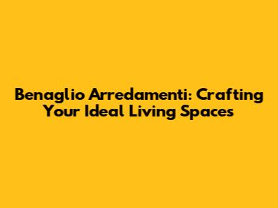 Benaglio Arredamenti: Crafting Your Ideal Living Spaces
