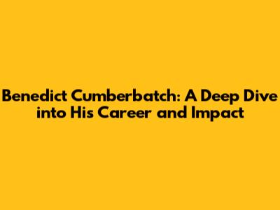 Benedict Cumberbatch: A Deep Dive into His Career and Impact