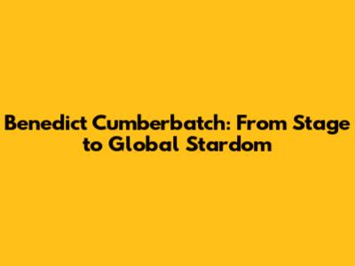 Benedict Cumberbatch: From Stage to Global Stardom