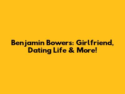 Benjamin Bowers: Girlfriend, Dating Life & More!