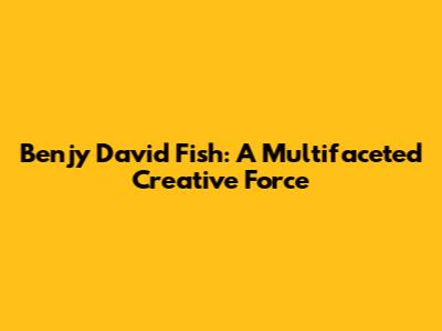 Benjy David Fish: A Multifaceted Creative Force