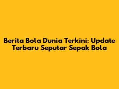 Berita Bola Dunia Terkini: Update Terbaru Seputar Sepak Bola