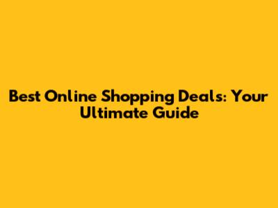 Best Online Shopping Deals: Your Ultimate Guide