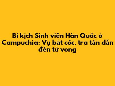 Bi kịch Sinh viên Hàn Quốc ở Campuchia: Vụ bắt cóc, tra tấn dẫn đến tử vong