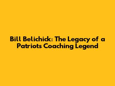 Bill Belichick: The Legacy of a Patriots Coaching Legend
