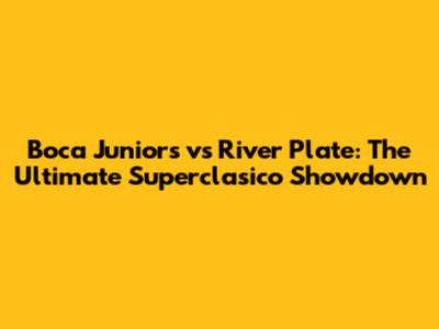 Boca Juniors vs River Plate: The Ultimate Superclasico Showdown