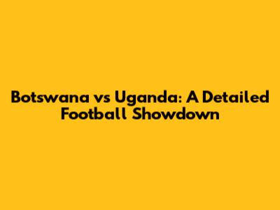 Botswana vs Uganda: A Detailed Football Showdown