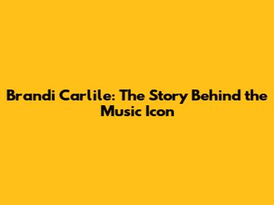Brandi Carlile: The Story Behind the Music Icon