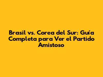 Brasil vs. Corea del Sur: Guía Completa para Ver el Partido Amistoso