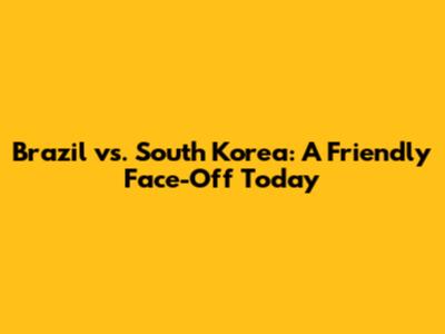 Brazil vs. South Korea: A Friendly Face-Off Today