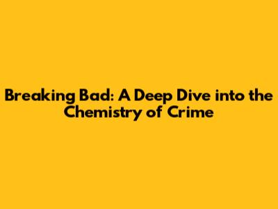 Breaking Bad: A Deep Dive into the Chemistry of Crime