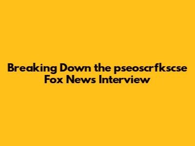 Breaking Down the pseoscrfkscse Fox News Interview