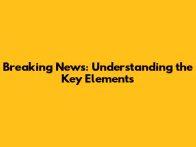 Breaking News: Understanding the Key Elements