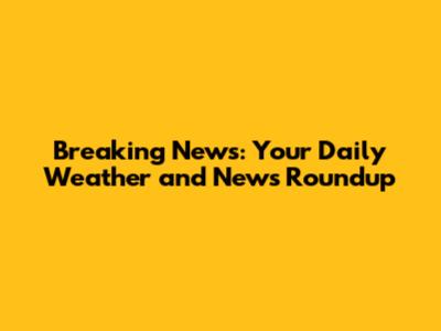 Breaking News: Your Daily Weather and News Roundup