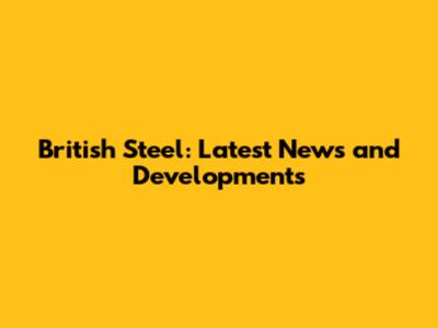British Steel: Latest News and Developments