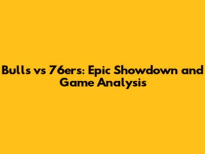 Bulls vs 76ers: Epic Showdown and Game Analysis