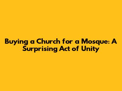 Buying a Church for a Mosque: A Surprising Act of Unity